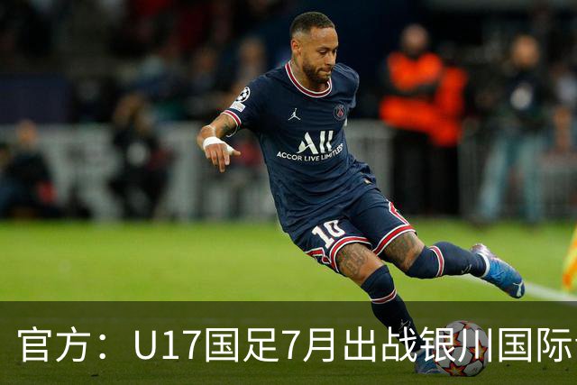 官方：U17国足7月出战银川国际青年赛 ，对阵尼日利亚等三队